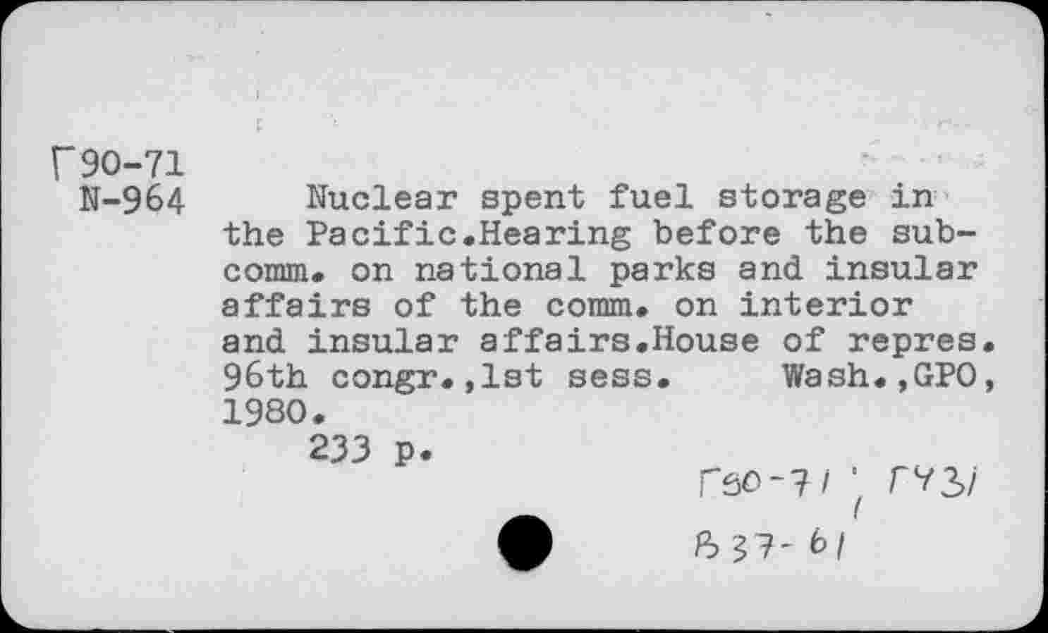 ﻿r 90-71
N-964
Nuclear spent fuel storage in the Pacific.Hearing before the subcomm. on national parks and insular affairs of the comm, on interior
and insular affairs.House of repres 96th congr.,1st sess. Wash.,GP0 1980.
233 p
rso-?/ ■ /“73/
3 37-6/